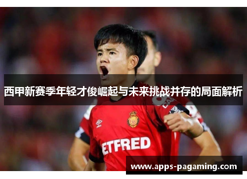西甲新赛季年轻才俊崛起与未来挑战并存的局面解析 西甲新赛季年轻才俊崛起与未来挑战并存的局面解析