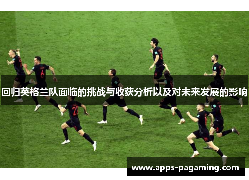 回归英格兰队面临的挑战与收获分析以及对未来发展的影响 回归英格兰队面临的挑战与收获分析以及对未来发展的影响