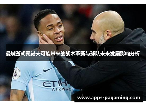 曼城签胡桑诺夫可能带来的战术革新与球队未来发展影响分析