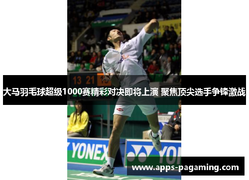 大马羽毛球超级1000赛精彩对决即将上演 聚焦顶尖选手争锋激战