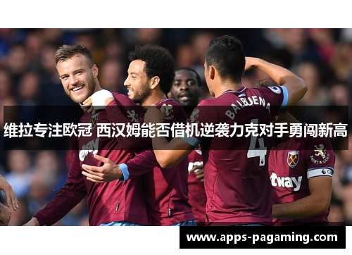 维拉专注欧冠 西汉姆能否借机逆袭力克对手勇闯新高