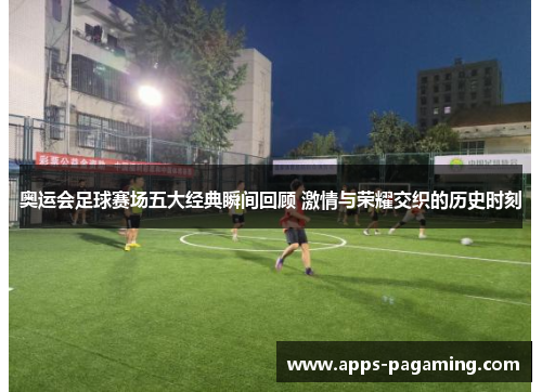 奥运会足球赛场五大经典瞬间回顾 激情与荣耀交织的历史时刻