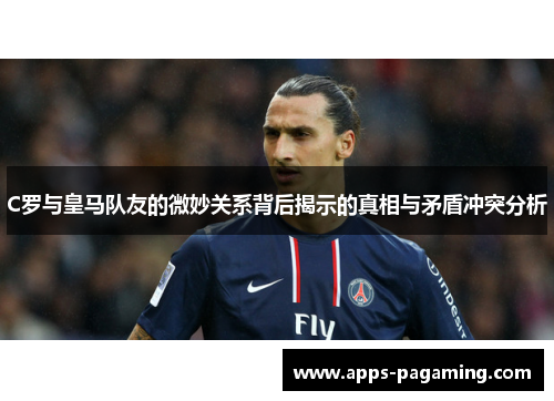 C罗与皇马队友的微妙关系背后揭示的真相与矛盾冲突分析