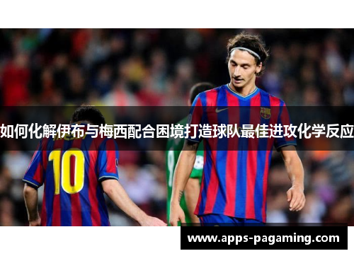 如何化解伊布与梅西配合困境打造球队最佳进攻化学反应