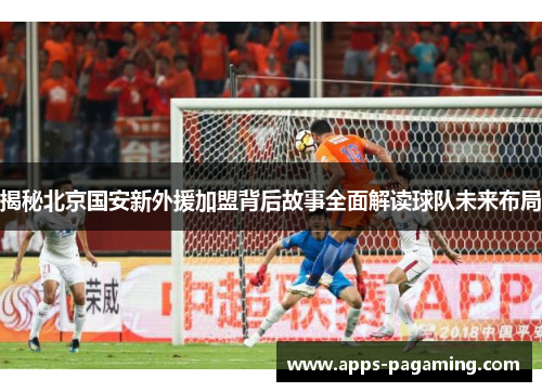 揭秘北京国安新外援加盟背后故事全面解读球队未来布局