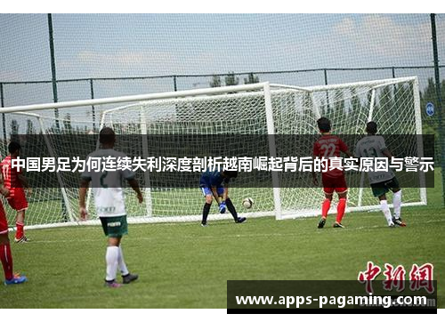 中国男足为何连续失利深度剖析越南崛起背后的真实原因与警示
