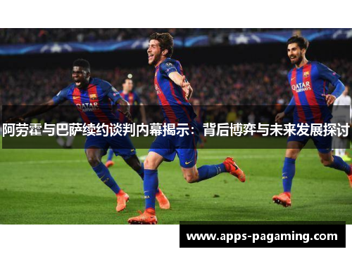 阿劳霍与巴萨续约谈判内幕揭示：背后博弈与未来发展探讨