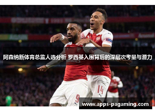 阿森纳新体育总监人选分析 罗西基入围背后的深层次考量与潜力