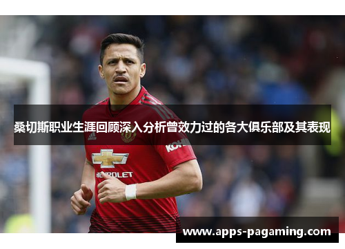 桑切斯职业生涯回顾深入分析曾效力过的各大俱乐部及其表现