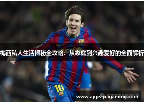 梅西私人生活揭秘全攻略:从家庭到兴趣爱好的全面解析 梅西私人生活揭秘全攻略:从家庭到兴趣爱好的全面解析