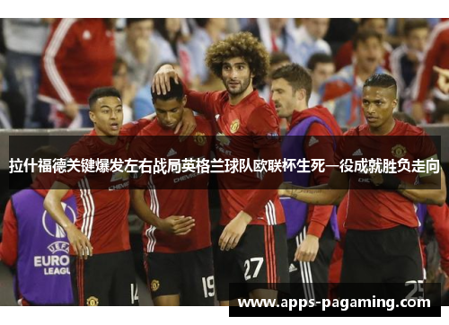拉什福德关键爆发左右战局英格兰球队欧联杯生死一役成就胜负走向