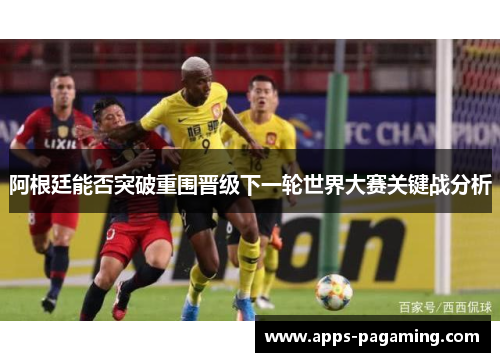 阿根廷能否突破重围晋级下一轮世界大赛关键战分析