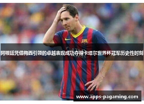 阿根廷凭借梅西引领的卓越表现成功夺得卡塔尔世界杯冠军历史性时刻